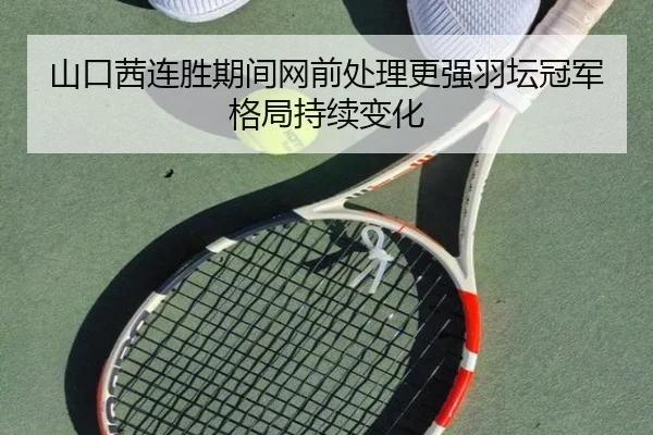 山口茜连胜期间网前处理更强羽坛冠军格局持续变化